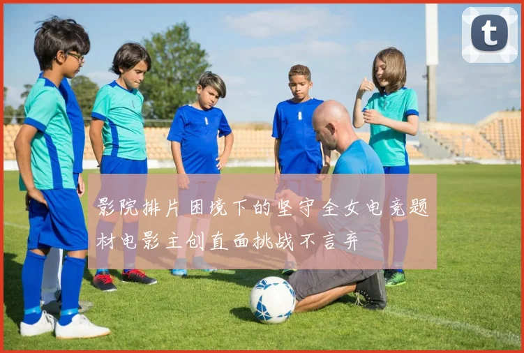 影院排片困境下的坚守全女电竞题材电影主创直面挑战不言弃