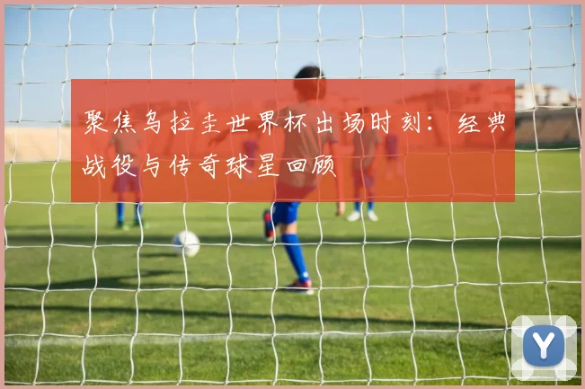聚焦乌拉圭世界杯出场时刻：经典战役与传奇球星回顾