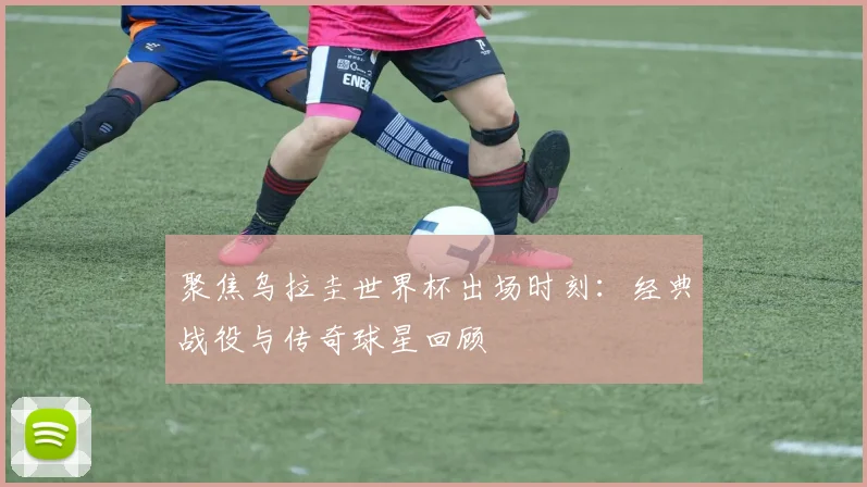聚焦乌拉圭世界杯出场时刻：经典战役与传奇球星回顾